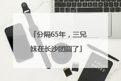 分隔65年，三兄妹在长沙团圆了