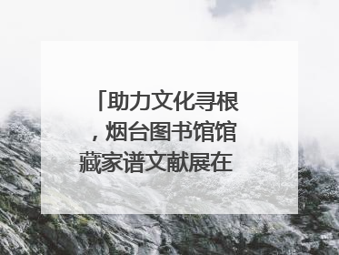 助力文化寻根，烟台图书馆馆藏家谱文献展在大连举办