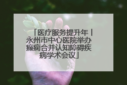 医疗服务提升年丨永州市中心医院举办癫痫合并认知障碍疾病学术会议
