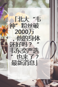 北大“韦神”粉丝破2000万，他的身体还好吗？“韦东奕严选”也来了？最新消息
