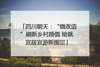 四川朝天：“微改造”刷新乡村颜值 绘就宜居宜游新图景