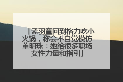 孟羽童回到格力吃小火锅，称会不自觉模仿董明珠：她给很多职场女性力量和指引