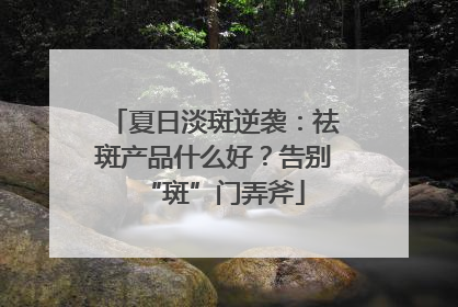 夏日淡斑逆袭：祛斑产品什么好？告别“斑”门弄斧