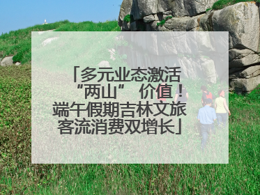 多元业态激活 “两山” 价值！端午假期吉林文旅客流消费双增长