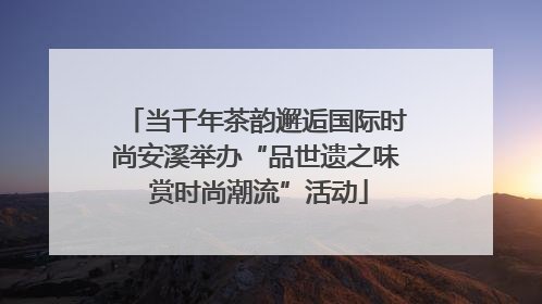 当千年茶韵邂逅国际时尚安溪举办“品世遗之味 赏时尚潮流”活动