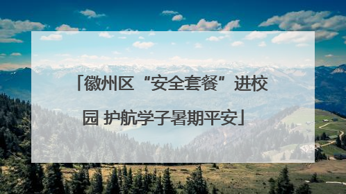 徽州区“安全套餐”进校园 护航学子暑期平安