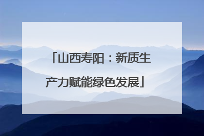 山西寿阳：新质生产力赋能绿色发展