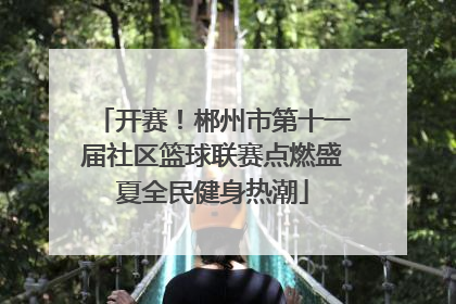 开赛！郴州市第十一届社区篮球联赛点燃盛夏全民健身热潮