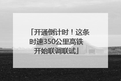 开通倒计时！这条时速350公里高铁开始联调联试