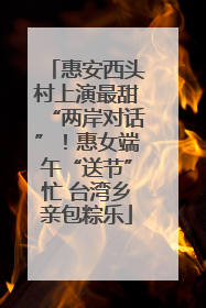 惠安西头村上演最甜“两岸对话”！惠女端午“送节”忙 台湾乡亲包粽乐