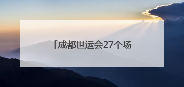 成都世运会27个场馆（场地）陆续启动改造竣工验收工作