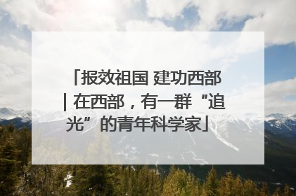 报效祖国 建功西部｜在西部，有一群“追光”的青年科学家