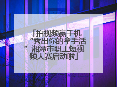 拍视频赢手机 “秀出你的拿手活”湘潭市职工短视频大赛启动啦
