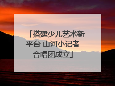 搭建少儿艺术新平台 山河小记者合唱团成立
