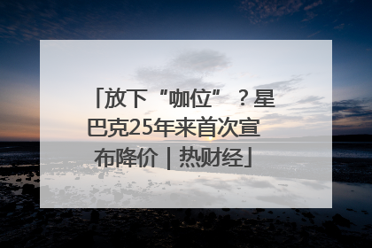 放下“咖位”？星巴克25年来首次宣布降价｜热财经