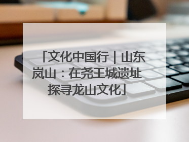 文化中国行｜山东岚山：在尧王城遗址探寻龙山文化