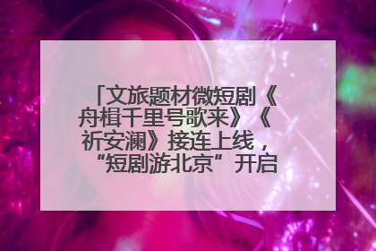 文旅题材微短剧《舟楫千里号歌来》《祈安澜》接连上线，“短剧游北京”开启大运河文化之旅