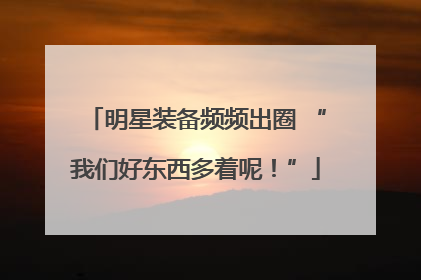 明星装备频频出圈 “我们好东西多着呢！”