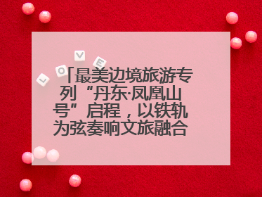 最美边境旅游专列“丹东·凤凰山号”启程，以铁轨为弦奏响文旅融合新乐章