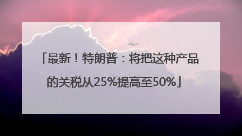 最新！特朗普：将把这种产品的关税从25%提高至50%
