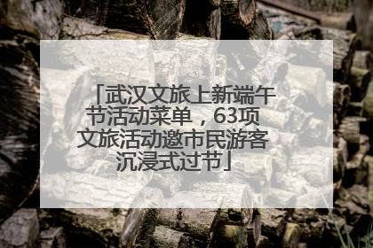 武汉文旅上新端午节活动菜单，63项文旅活动邀市民游客沉浸式过节