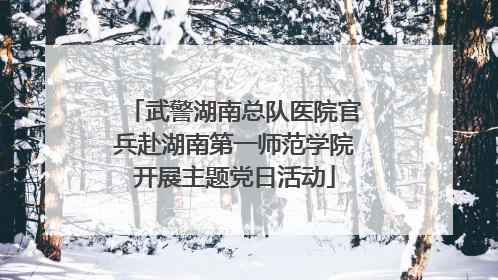 武警湖南总队医院官兵赴湖南第一师范学院开展主题党日活动