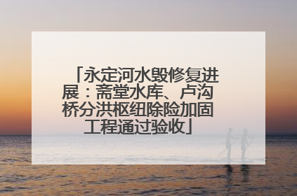 永定河水毁修复进展：斋堂水库、卢沟桥分洪枢纽除险加固工程通过验收