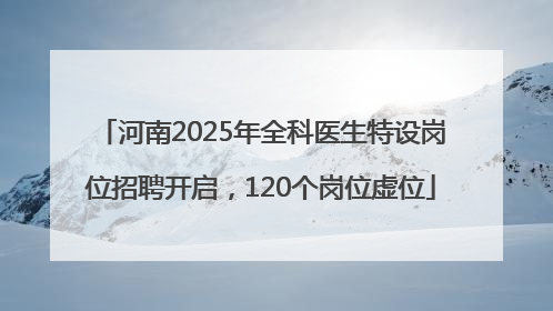 河南2025年全科医生特设岗位招聘开启，120个岗位虚位