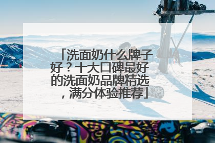 洗面奶什么牌子好？十大口碑最好的洗面奶品牌精选，满分体验推荐