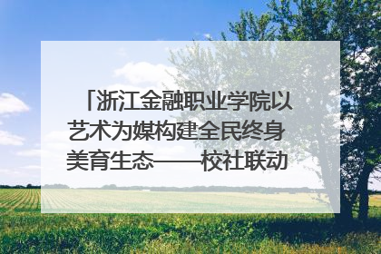 浙江金融职业学院以艺术为媒构建全民终身美育生态——校社联动共谱美育新篇章