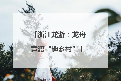 浙江龙游：龙舟竞渡“趣乡村”