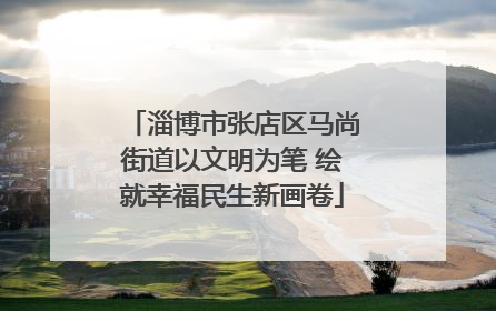 淄博市张店区马尚街道以文明为笔 绘就幸福民生新画卷
