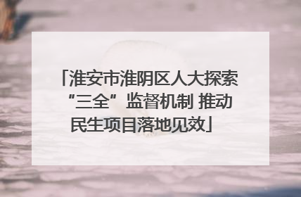 淮安市淮阴区人大探索“三全”监督机制 推动民生项目落地见效
