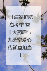 清凉护航高考季 益丰大药房与九芝堂爱心传递显担当