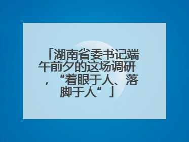 湖南省委书记端午前夕的这场调研，“着眼于人、落脚于人”
