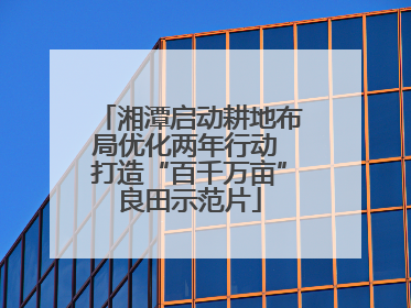 湘潭启动耕地布局优化两年行动 打造“百千万亩”良田示范片