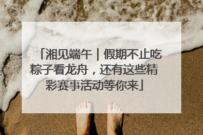 湘见端午｜假期不止吃粽子看龙舟，还有这些精彩赛事活动等你来