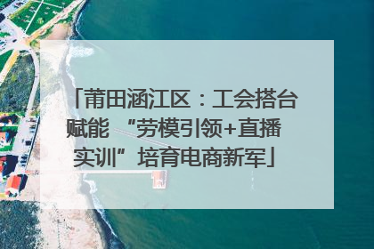 莆田涵江区：工会搭台赋能 “劳模引领+直播实训”培育电商新军