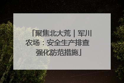聚焦北大荒｜军川农场：安全生产排查 强化防范措施