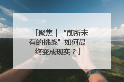 聚焦｜“前所未有的挑战”如何最终变成现实？