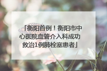 衡阳首例！衡阳市中心医院血管介入科成功救治1例肺栓塞患者