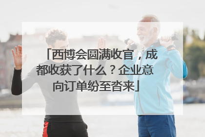 西博会圆满收官，成都收获了什么？企业意向订单纷至沓来