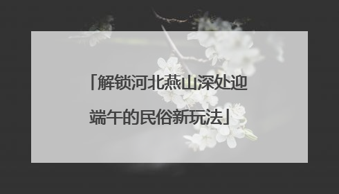 解锁河北燕山深处迎端午的民俗新玩法