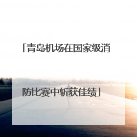 青岛机场在国家级消防比赛中斩获佳绩