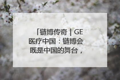 链博传奇｜GE医疗中国：链博会既是中国的舞台，也是世界的橱窗