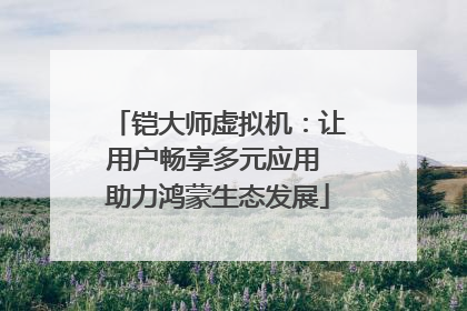铠大师虚拟机：让用户畅享多元应用 助力鸿蒙生态发展