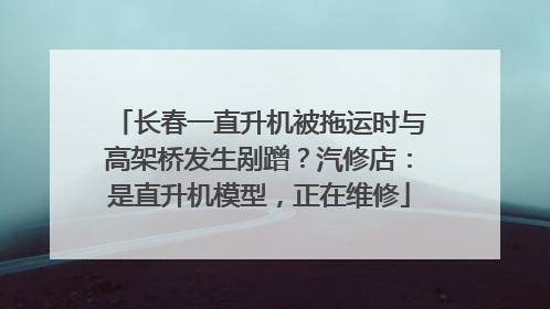 长春一直升机被拖运时与高架桥发生剐蹭？汽修店：是直升机模型，正在维修