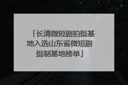 长清微短剧拍摄基地入选山东省微短剧摄制基地榜单