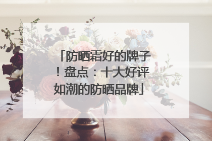 防晒霜好的牌子！盘点：十大好评如潮的防晒品牌