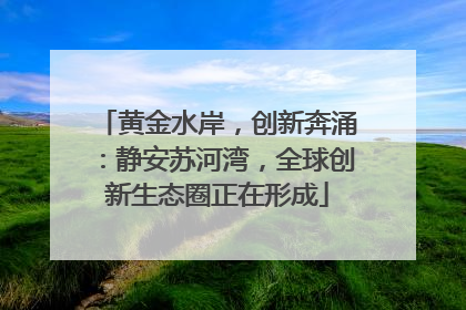 黄金水岸，创新奔涌：静安苏河湾，全球创新生态圈正在形成